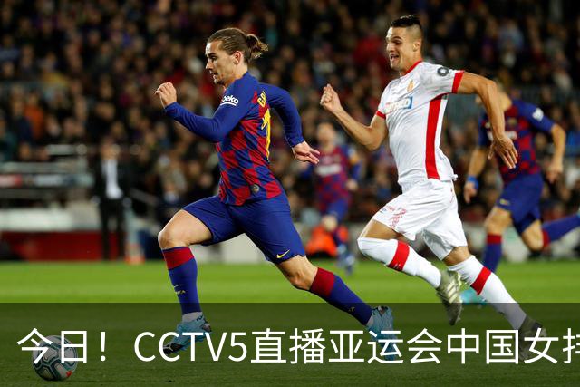 今日！CCTV5直播亚运会中国女排+中超，5+转中国男篮，网络转大连鲲城+曼城+尤文等